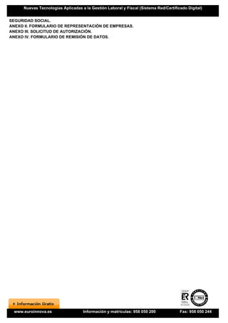 Nuevas Tecnologías Aplicadas a la Gestión Laboral y Fiscal (Sistema Red/Certificado Digital)


SEGURIDAD SOCIAL.
ANEXO II. FORMULARIO DE REPRESENTACIÓN DE EMPRESAS.
ANEXO III. SOLICITUD DE AUTORIZACIÓN.
ANEXO IV. FORMULARIO DE REMISIÓN DE DATOS.




 www.euroinnova.es                 Información y matrículas: 958 050 200             Fax: 958 050 244
 