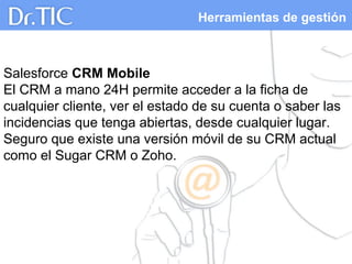 Herramientas de gestión
Salesforce CRM Mobile
El CRM a mano 24H permite acceder a la ficha de
cualquier cliente, ver el estado de su cuenta o saber las
incidencias que tenga abiertas, desde cualquier lugar.
Seguro que existe una versión móvil de su CRM actual
como el Sugar CRM o Zoho.
 