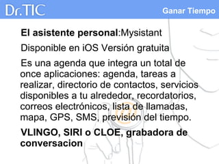 Ganar Tiempo
El asistente personal:Mysistant
Disponible en iOS Versión gratuita
Es una agenda que integra un total de
once aplicaciones: agenda, tareas a
realizar, directorio de contactos, servicios
disponibles a tu alrededor, recordatorios,
correos electrónicos, lista de llamadas,
mapa, GPS, SMS, previsión del tiempo.
VLINGO, SIRI o CLOE, grabadora de
conversacion
 