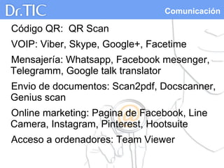 Comunicación
Código QR: QR Scan
VOIP: Viber, Skype, Google+, Facetime
Mensajería: Whatsapp, Facebook mesenger,
Telegramm, Google talk translator
Envio de documentos: Scan2pdf, Docscanner,
Genius scan
Online marketing: Pagina de Facebook, Line
Camera, Instagram, Pinterest, Hootsuite
Acceso a ordenadores: Team Viewer
 