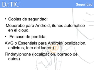 Seguridad
• Copias de seguridad:
Moborobo para Android, itunes automático
en el cloud.
• En caso de perdida:
AVG o Essentials para Android(localización,
antivirus, foto del ladrón)
Findmyiphone (localización, borrado de
datos)
 