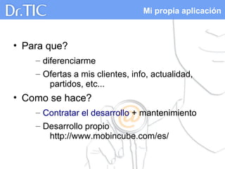 Mi propia aplicación
• Para que?
– diferenciarme
– Ofertas a mis clientes, info, actualidad,
partidos, etc...
• Como se hace?
– Contratar el desarrollo + mantenimiento
– Desarrollo propio
http://www.mobincube.com/es/
 