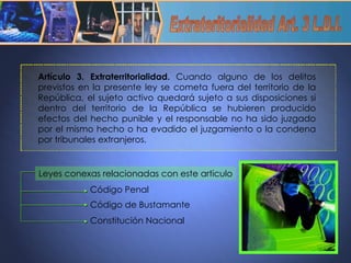 Extrateritorialidad Art. 3 L.D.I. Artículo 3. Extraterritorialidad.  Cuando alguno de los delitos previstos en la presente ley se cometa fuera del territorio de la República, el sujeto activo quedará sujeto a sus disposiciones si dentro del territorio de la República se hubieren producido efectos del hecho punible y el responsable no ha sido juzgado por el mismo hecho o ha evadido el juzgamiento o la condena por tribunales extranjeros. Leyes conexas relacionadas con este articulo Código Penal Constitución Nacional Código de Bustamante 