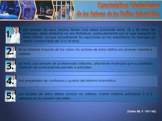 (Szabo 88, P. 155-160)   Características Criminológicas de los Autores de los Delitos Informáticos Son empleados de confianza y usuarios del sistema informático.   4. 5. Los autores de estos delitos actúan en solitario. Como máximo participan 2 ó 3 personas en la comisión del delito.   Los autores de esos hechos tienen una edad promedio entre 18 y 30 años. Sin embargo, estos extremos no son limitativos, particularmente por lo que respecta al límite inferior, ya que actualmente ha repuntado en las estadísticas los menores en edad comprendida de 15 a 18 años.  1. En la inmensa mayoría de los casos, los autores de estos delitos son jóvenes varones y solteros.   2. Se trata casi siempre de profesionales brillantes, altamente motivados por su profesión. Carecen de antecedentes penales o policiales. 3. 