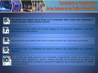 Características Criminológicas de los Autores de los Delitos Informáticos 7. Los autores de estos delitos no asumen riesgos en sus acciones irregulares y, por ello, raras veces son descubiertos. 8. Los autores de estos delitos silenciosos no tienen sentido de culpa de lo que hacen.  9. En muchos casos, la posibilidad de vencer al sistema de computación es su principal aliciente. 10. La mayoría de estas personas han estudiado computación desde muy jóvenes. En muchos casos, desde los 7 años o menos. Por ello, la computación es para esas personas literalmente un idioma, una parte integrante de su personalidad y su forma de pensamiento.  Son personas que trabajan todo el tiempo con el computador. Hacen muchas veces sobretiempos y toman muy pocas o ninguna vacación o permiso.  6. 