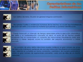 Características de los  Delitos Informáticos 3.  Puede transcurrir un intervalo de tiempo apreciable entre la ejecución informática del delito y su materialización concreta; es decir, el autor de los hechos puede incorporar hoy al computador un conjunto de instrucciones fraudulentas para que semanas o meses después ocurra la comisión del perjuicio económico o moral buscado. 1.  Son delitos discretos. Ocurren sin generar ninguna conmoción.  2.  No quedan huellas o evidencias humanas de los hechos; no ocurre esa transferencia del autor del delito a la evidencia material que permite su posterior identificación. 4.  La comisión de estos delitos silenciosos puede conllevar un gran número de actos de ejecución individual, partiendo de una sola instrucción fraudulenta al computador que, además es cumplida en forma constante y periódica, de manera automática, sobre un gran número de operaciones concretas, cada una de ellas de un monto reducido.   