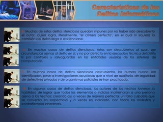 5.  Muchos de estos delitos silenciosos quedan impunes por no haber sido descubierto el autor, quien logra, literalmente, "el crimen perfecto", en el cual ni siquiera la comisión del delito llega a evidenciarse. 6.  En muchos casos de delitos silenciosos, éstos son descubiertos al azar, por circunstancias ajenas al delito en sí; y no por defecto en la ejecución técnica del delito ni por controles y salvaguardas en las entidades usuarias de los sistemas de computación. 7.  En muchos casos de delitos silenciosos descubiertos, los autores nunca son identificados, pese a investigaciones acuciosas que a nivel de auditoria, de seguridad, de detectives privados y de organismos policiales se han practicado. 8.  En algunos casos de delitos silenciosos, los autores de los hechos tuvieron la habilidad de lograr que todos los elementos o indicios incriminaran a una persona ajena a los hechos; creando así, a veces de manera perfecta, un falso culpable que se convertía en sospechoso y a veces en indiciado, con todas las molestias y contratiempos inherentes. Características de los  Delitos Informáticos 