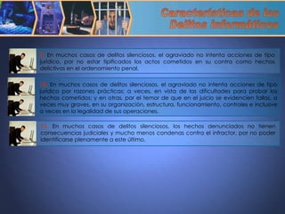 9.  En muchos casos de delitos silenciosos, el agraviado no intenta acciones de tipo jurídico, por no estar tipificados los actos cometidos en su contra como hechos delictivos en el ordenamiento penal.  10.  En muchos casos de delitos silenciosos, el agraviado no intenta acciones de tipo jurídico por razones prácticas; a veces, en vista de las dificultades para probar los hechos cometidos; y en otras, por el temor de que en el juicio se evidencien fallas, a veces muy graves, en su organización, estructura, funcionamiento, controles e inclusive a veces en la legalidad de sus operaciones.  11.  En muchos casos de delitos silenciosos, los hechos denunciados no tienen consecuencias judiciales y mucho menos condenas contra el infractor, por no poder identificarse plenamente a este último. Características de los  Delitos Informáticos 