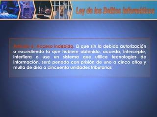 Artículo 6. Acceso indebido.  El que sin la debida autorización o excediendo la que hubiere obtenido, acceda, intercepte, interfiera o use un sistema que utilice tecnologías de información, será penado con prisión de uno a cinco años y multa de diez a cincuenta unidades tributarias Ley de los Delitos Informáticos 