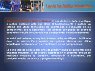 Artículo 7. Sabotaje o daño a sistemas.  El que destruya, dañe, modifique o realice cualquier acto que altere el funcionamiento o inutilice un sistema que utilice tecnologías de información o cualquiera de los componentes que lo conforman, será penado con prisión de cuatro a ocho años y multa de cuatrocientas a ochocientas unidades tributarias.    Incurrirá en la misma pena quien destruya, dañe, modifique o inutilice la data o la información contenida en cualquier sistema que utilice tecnologías de información o en cualquiera de sus componentes.    La pena será de cinco a diez años de prisión y multa de quinientas a mil unidades tributarias, si los efectos indicados en el presente artículo se realizaren mediante la creación, introducción o transmisión, por cualquier medio, de un virus o programa análogo . Ley de los Delitos Informáticos 