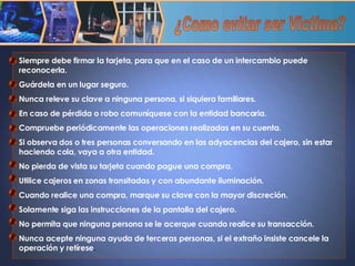 Siempre debe firmar la tarjeta, para que en el caso de un intercambio puede reconocerla. Guárdela en un lugar seguro. Nunca releve su clave a ninguna persona, si siquiera familiares. En caso de pérdida o robo comuníquese con la entidad bancaria. Compruebe periódicamente las operaciones realizadas en su cuenta. Si observa dos o tres personas conversando en las adyacencias del cajero, sin estar  haciendo cola, vaya a otra entidad. No pierda de vista su tarjeta cuando pague una compra. Utilice cajeros en zonas transitadas y con abundante iluminación. Cuando realice una compra, marque su clave con la mayor discreción. Solamente siga las instrucciones de la pantalla del cajero. No permita que ninguna persona se le acerque cuando realice su transacción. Nunca acepte ninguna ayuda de terceras personas, si el extraño insiste cancele la operación y retírese . ¿Como evitar ser Victima? 