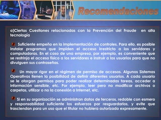 Ciertas Cuestiones relacionadas con la Prevención del Fraude  en alta tecnología Suficiente empeño en la implementación de controles. Para ello, es posible instalar programas que impiden el acceso irrestricto a los servidores y computadoras. En el caso de una empresa, por ejemplo, es conveniente que se restrinja el acceso físico a los servidores e instruir a los usuarios para que no divulguen sus contraseñas. Un mayor rigor en el régimen de permiso de accesos. Algunos Sistemas Operativos tienen la posibilidad de definir diferentes usuarios. A cada usuario se le otorgan permisos para poder realizar determinadas tareas, acceder a información sensible, etc. Por ejemplo, leer pero no modificar archivos o carpetas, utilizar o no la conexión a Internet, etc. Si en su organización se administran datos de terceros, redoble con esmero y responsabilidad suficiente los esfuerzos por resguardarlos, y evite que trasciendan para un uso que el titular no hubiera autorizado expresamente. Recomendaciones 