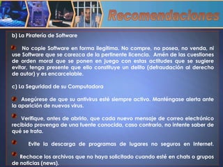 Recomendaciones b) La Piratería de Software  No copie Software en forma ilegítima. No compre, no posea, no venda, ni use Software que se carezca de la pertinente licencia.  Amén de las cuestiones de orden moral que se ponen en juego con estas actitudes que se sugiere evitar, tenga presente que ello constituye un delito (defraudación al derecho de autor) y es encarcelable. c) La Seguridad de su Computadora Asegúrese de que su antivirus esté siempre activo. Manténgase alerta ante la aparición de nuevos virus. Verifique, antes de abrirlo, que cada nuevo mensaje de correo electrónico recibido provenga de una fuente conocida, caso contrario, no intente saber de qué se trata. Evite la descarga de programas de lugares no seguros en Internet. Rechace los archivos que no haya solicitado cuando esté en chats o grupos de noticias (news). 
