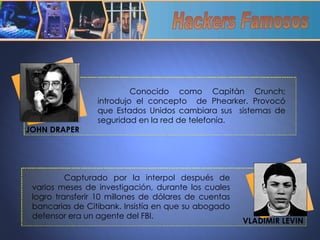 Capturado por la interpol después de varios meses de investigación, durante los cuales logro transferir 10 millones de dólares de cuentas bancarias de Citibank. Insistía en que su abogado defensor era un agente del FBI. Hackers Famosos Conocido como Capitán Crunch; introdujo el concepto  de Phearker. Provocó que Estados Unidos cambiara sus  sistemas de seguridad en la red de telefonía. JOHN DRAPER VLADIMIR LEVIN 