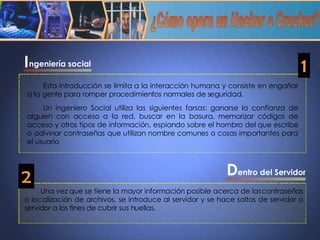 ¿Cómo opera un Hacker o Cracker? entro del Servidor Una vez que se tiene la mayor información posible acerca de las contraseñas o localización de archivos, se introduce al servidor y se hace saltos de servidor o servidor a los fines de cubrir sus huellas. Esta introducción se limita a la interacción humana y consiste en engañar a la gente para romper procedimientos normales de seguridad.  Un ingeniero Social utiliza las siguientes farsas: ganarse la confianza de alguien con acceso a la red, buscar en la basura, memorizar códigos de acceso y otros tipos de información, espiando sobre el hombro del que escribe o adivinar contraseñas que utilizan nombre comunes o cosas importantes para el usuario ngeniería social I D 1 2 