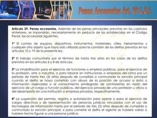Artículo 29. Penas accesorias.  Además de las penas principales previstas en los capítulos anteriores, se impondrán, necesariamente sin perjuicio de las establecidas en el Código Penal, las accesorias siguientes:    1º  El comiso de equipos, dispositivos, instrumentos, materiales, útiles, herramientas y cualquier otro objeto que haya sido utilizado para la comisión de los delitos previstos en los artículos 10 y 19 de la presente ley.    2º  El trabajo comunitario por el término de hasta tres años en los casos de los delitos previstos en los artículos 6 y 8 de esta Ley.    3º  La inhabilitación para el ejercicio de funciones o empleos públicos, para el ejercicio de la profesión, arte o industria, o para laborar en instituciones o empresas del ramo por un período de hasta tres (3) años después de cumplida o conmutada la sanción principal cuando el delito se haya cometido con abuso de la posición de acceso a data o información reservadas o al conocimiento privilegiado de contraseñas en razón del ejercicio de un cargo o función públicos, del ejercicio privado de una profesión u oficio o del desempeño en una institución o empresa privadas, respectivamente.    4º  La suspensión del permiso, registro o autorización para operar o para el ejercicio de cargos directivos y de representación de personas jurídicas vinculadas con el uso de tecnologías de información hasta por el período de tres (3) años después de cumplida o conmutada la sanción principal, si para cometer el delito el agente se hubiere valido o hubiere hecho figurar a una persona jurídica. Penas Accesorias Art. 29 L.D.I. 
