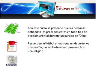 Con este curso se pretende que las personas
entiendan los procedimientos en todo tipo de
decisión arbitral durante un partido de fútbol.
Recuerden, el fútbol es más que un deporte, es
una pasión, un estilo de vida o para muchos
una religión.
 