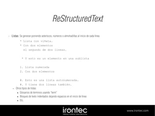 ReStructuredText
•

Listas: Se generan poniendo asteríscos, números o almohadillas al inicio de cada línea
* Lista con viñeta.
* Con dos elementos
el segundo de dos lineas.
* Y esto es un elemento en una sublista
1. Lista numerada
2. Con dos elementos
#. Esto es una lista autonumerada.
–

#. Y tiene dos líneas también.
Otros tipos de listas:
● Glosarios de terminos usando “term”
● Bloques de texto indentados dejando espacios en el inicio de línea
● Etc.
www.irontec.com

 