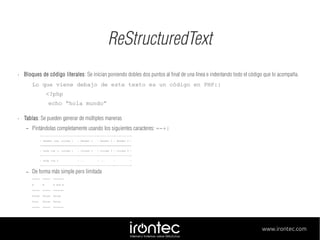 ReStructuredText
•

Bloques de código literales: Se inician poniendo dobles dos puntos al final de una línea e indentando todo el código que lo acompaña.
Lo que viene debajo de este texto es un código en PHP::
<?php
echo “hola mundo”

•

Tablas: Se pueden generar de múltiples maneras
–

Pintándolas completamente usando los siguientes caracteres: =-+|
+------------------------+------------+----------+----------+
| Header row, column 1

| Header 2

| Header 3 | Header 4 |

+========================+============+==========+==========+
| body row 1, column 1

| column 2

| column 3 | column 4 |

+------------------------+------------+----------+----------+
| body row 2

| ...

| ...

|

|

+------------------------+------------+----------+----------+

–

De forma más simple pero limitada
=====

=====

=======

A

B

A and B

=====

=====

=======

False

False

False

True

False

False

=====

=====

=======

www.irontec.com

 