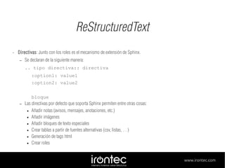 ReStructuredText
•

Directivas: Junto con los roles es el mecanismo de extensión de Sphinx.
–

Se declaran de la siguiente manera:
.. tipo directiva:: directiva
:option1: value1
:option2: value2

–

bloque
Las directivas por defecto que soporta Sphinx permiten entre otras cosas:
● Añadir notas (avisos, mensajes, anotaciones, etc.)
● Añadir imágenes
● Añadir bloques de texto especiales
● Crear tablas a partir de fuentes alternativas (csv, listas, …)
● Generación de tags html
● Crear roles

www.irontec.com

 