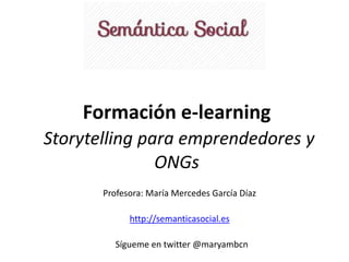 Formación e-learning 
Storytelling para emprendedores y 
ONGs 
Profesora: María Mercedes García Díaz 
http://semanticasocial.es 
Sígueme en twitter @maryambcn 
 