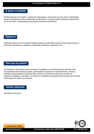 Curso Superior 3D Studio Max 8 y 9



  A quién va dirigido

Profesionales de la animación, creación de videojuegos o aficcionados de este sector. Diseñadores,
estudios de edición de video, estudiantes de informática o de algún módulo profesional relacionado
con la animación. Desempleados que deseen formarse en este sector.




 Objetivos

Capacitar al alumno en el mundo del diseño asistido por ordenador utilizando este programa para la
producción de imágenes, aplicables a publicidad, simulación, arquitectura, etc.




  Para que te prepara

Te capacita a nivel profesional para dominar el modelado y las herramientas de animación para
crear espectaculares efectos visuales, aprovechando la potencia de las herramientas, efectos y
utilidades especializadas de 3D Studio Max. Recibe una formación sólida en la creación de
imágenes, modelado y animación, conociendo y manejando el programa más avanzado del mercado
de animación en todas sus versiones.




  Salidas laborales

Informática. Animación




  www.euroinnova.es                    Información y matrículas: 958 050 200               Fax: 958 050 244
 