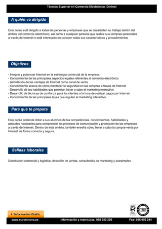 Técnico Superior en Comercio Electrónico (Online)



  A quién va dirigido

Este curso está dirigido a todas las personas y empresas que se desarrollen su trabajo dentro del
ámbito del comercio electrónico, así como a cualquier persona que realice sus compras personales
a través de Internet o esté interesado en conocer todas sus características y procedimientos




  Objetivos

- Integrar y potenciar Internet en la estrategia comercial de la empresa
- Conocimiento de los principales aspectos legales referentes al comercio electrónico
- Asimilación de las ventajas de Internet como canal de venta
- Conocimiento acerca de cómo mantener la seguridad en las compras a través de Internet
- Desarrollo de las habilidades que permitan llevar a cabo el marketing interactivo
- Desarrollo de técnicas de confianza para los clientes a la hora de realizar pagos por Internet
- Conocimiento de las principales leyes que regulan el marketing interactivo



  Para que te prepara

Este curso pretende dotar a sus alumnos de las competencias, conocimientos, habilidades y
actitudes necesarias para comprender los procesos de comunicación y promoción de las empresas
a través de Internet. Dentro de este ámbito, también enseña cómo llevar a cabo la compra-venta por
Internet de forma correcta y segura.




  Salidas laborales

Distribución comercial y logística, dirección de ventas, consultorías de marketing y autoempleo




  www.euroinnova.es                      Información y matrículas: 958 050 200                 Fax: 958 050 244
 