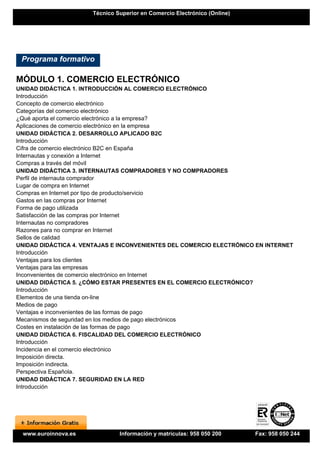 Técnico Superior en Comercio Electrónico (Online)




 Programa formativo

MÓDULO 1. COMERCIO ELECTRÓNICO
UNIDAD DIDÁCTICA 1. INTRODUCCIÓN AL COMERCIO ELECTRÓNICO
Introducción
Concepto de comercio electrónico
Categorías del comercio electrónico
¿Qué aporta el comercio electrónico a la empresa?
Aplicaciones de comercio electrónico en la empresa
UNIDAD DIDÁCTICA 2. DESARROLLO APLICADO B2C
Introducción
Cifra de comercio electrónico B2C en España
Internautas y conexión a Internet
Compras a través del móvil
UNIDAD DIDÁCTICA 3. INTERNAUTAS COMPRADORES Y NO COMPRADORES
Perfil de internauta comprador
Lugar de compra en Internet
Compras en Internet por tipo de producto/servicio
Gastos en las compras por Internet
Forma de pago utilizada
Satisfacción de las compras por Internet
Internautas no compradores
Razones para no comprar en Internet
Sellos de calidad
UNIDAD DIDÁCTICA 4. VENTAJAS E INCONVENIENTES DEL COMERCIO ELECTRÓNICO EN INTERNET
Introducción
Ventajas para los clientes
Ventajas para las empresas
Inconvenientes de comercio electrónico en Internet
UNIDAD DIDÁCTICA 5. ¿CÓMO ESTAR PRESENTES EN EL COMERCIO ELECTRÓNICO?
Introducción
Elementos de una tienda on-line
Medios de pago
Ventajas e inconvenientes de las formas de pago
Mecanismos de seguridad en los medios de pago electrónicos
Costes en instalación de las formas de pago
UNIDAD DIDÁCTICA 6. FISCALIDAD DEL COMERCIO ELECTRÓNICO
Introducción
Incidencia en el comercio electrónico
Imposición directa.
Imposición indirecta.
Perspectiva Española.
UNIDAD DIDÁCTICA 7. SEGURIDAD EN LA RED
Introducción




 www.euroinnova.es             Información y matrículas: 958 050 200      Fax: 958 050 244
 