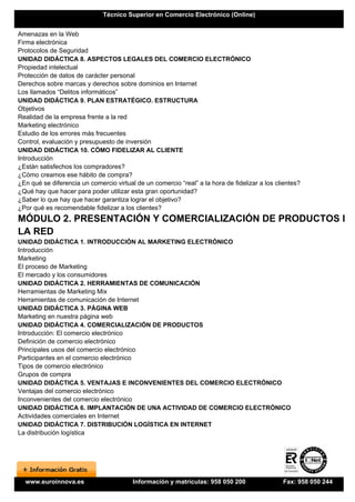 Técnico Superior en Comercio Electrónico (Online)


Amenazas en la Web
Firma electrónica
Protocolos de Seguridad
UNIDAD DIDÁCTICA 8. ASPECTOS LEGALES DEL COMERCIO ELECTRÓNICO
Propiedad intelectual
Protección de datos de carácter personal
Derechos sobre marcas y derechos sobre dominios en Internet
Los llamados “Delitos informáticos”
UNIDAD DIDÁCTICA 9. PLAN ESTRATÉGICO. ESTRUCTURA
Objetivos
Realidad de la empresa frente a la red
Marketing electrónico
Estudio de los errores más frecuentes
Control, evaluación y presupuesto de inversión
UNIDAD DIDÁCTICA 10. CÓMO FIDELIZAR AL CLIENTE
Introducción
¿Están satisfechos los compradores?
¿Cómo creamos ese hábito de compra?
¿En qué se diferencia un comercio virtual de un comercio “real” a la hora de fidelizar a los clientes?
¿Qué hay que hacer para poder utilizar esta gran oportunidad?
¿Saber lo que hay que hacer garantiza lograr el objetivo?
¿Por qué es recomendable fidelizar a los clientes?
MÓDULO 2. PRESENTACIÓN Y COMERCIALIZACIÓN DE PRODUCTOS EN
LA RED
UNIDAD DIDÁCTICA 1. INTRODUCCIÓN AL MARKETING ELECTRÓNICO
Introducción
Marketing
El proceso de Marketing
El mercado y los consumidores
UNIDAD DIDÁCTICA 2. HERRAMIENTAS DE COMUNICACIÓN
Herramientas de Marketing Mix
Herramientas de comunicación de Internet
UNIDAD DIDÁCTICA 3. PÁGINA WEB
Marketing en nuestra página web
UNIDAD DIDÁCTICA 4. COMERCIALIZACIÓN DE PRODUCTOS
Introducción: El comercio electrónico
Definición de comercio electrónico
Principales usos del comercio electrónico
Participantes en el comercio electrónico
Tipos de comercio electrónico
Grupos de compra
UNIDAD DIDÁCTICA 5. VENTAJAS E INCONVENIENTES DEL COMERCIO ELECTRÓNICO
Ventajas del comercio electrónico
Inconvenientes del comercio electrónico
UNIDAD DIDÁCTICA 6. IMPLANTACIÓN DE UNA ACTIVIDAD DE COMERCIO ELECTRÓNICO
Actividades comerciales en Internet
UNIDAD DIDÁCTICA 7. DISTRIBUCIÓN LOGÍSTICA EN INTERNET
La distribución logística




  www.euroinnova.es                      Información y matrículas: 958 050 200                 Fax: 958 050 244
 