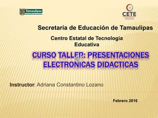 CURSO TALLER: PRESENTACIONES
ELECTRONICAS DIDACTICAS
Instructor: Adriana Constantino Lozano
Secretaría de Educación de Tamaulipas
Centro Estatal de Tecnología
Educativa
Febrero 2016
 