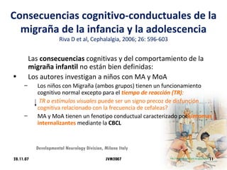 Consecuencias cognitivo-conductuales de la migraña de la infancia y la adolescencia Riva D et al, Cephalalgia, 2006; 26: 596-603 Las  consecuencias  cognitivas y del comportamiento de la  migraña infantil  no están bien definidas: Los autores investigan a niños con MA y MoA Los niños con Migraña (ambos grupos) tienen un funcionamiento cognitivo normal excepto para el  tiempo de reacción (TR) :   TR a estímulos visuales  puede ser un signo precoz de disfunción cognitiva relacionado con la frecuencia de cefaleas? MA y MoA tienen un fenotipo conductual caracterizado por  síntomas internalizantes   mediante la  CBCL 28.11.07 Developmental Neurology Division, Milano Italy JVM2007 