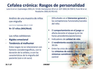 Cefalea crónica: Rasgos de personalidad    Lanzi G et al. Cephalalgia 2001;21: 53-60; Hamalainen M et al. IJCP 2002;56:704-9; Frare M et al. Headache 2002;42:953-62. Análisis de una muestra de niños con migraña   Lanzi G et al. Cephalalgia 2001;21: 53-60 N= 57 niños (MA/MoA) Los niños exhibieron:  Rigidez emocional Tendencia al malhumor  Estos rasgos no se relacionaron con factores sociodemográficos, con la duración de la cefalea, o con las características de la migraña del paciente (con o sin aura) Dificultades en el  bienestar general  y las competencias funcionales/sociales del niño: El  comportamiento en el juego  se afecta durante el ataque (y en las horas precedentes/posteriores) Indicadores de  calidad de vida El  rendimiento escolar  disminuye un 39.5%  Entre las crisis de cefalea aumentan los  síntomas de estrés  y otros  síntomas somáticos  que los niños control 28.11.07 JVM2007 
