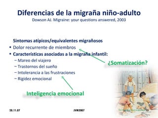 Diferencias de la migraña niño-adulto Dowson AJ. Migraine: your questions answered, 2003 Sintomas atípicos/equivalentes migrañosos Dolor recurrente de miembros Características asociadas a la migraña infantil: Mareo del viajero Trastornos del sueño Intolerancia a las frustraciones Rigidez emocional 28.11.07 JVM2007 ¿Somatización? Inteligencia emocional 