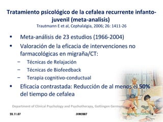 Tratamiento psicológico de la cefalea recurrente infanto-juvenil (meta-analisis)  Trautmann E et al, Cephalalgia, 2006; 26: 1411-26 Meta-análisis de 23 estudios (1966-2004) Valoración de la eficacia de intervenciones no farmacológicas en migraña/CT:  Técnicas de Relajación Técnicas de Biofeedback Terapia cognitivo-conductual Eficacia contrastada: Reducción de al menos el  50%  del tiempo de cefalea 28.11.07 Department of Clinical Psychology and Psychotherapy, Gottingen Germany JVM2007 