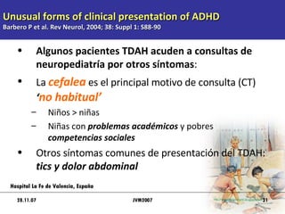 Unusual forms of clinical presentation of ADHD Barbero P et al. Rev Neurol, 2004; 38: Suppl 1: S88-90 Algunos pacientes TDAH acuden a consultas de neuropediatría por otros síntomas : La  cefalea   es el principal motivo de consulta (CT)  ‘ no habitual’ Niños > niñas Niñas con  problemas académicos  y pobres  competencias sociales Otros síntomas comunes de presentación del TDAH:  tics y dolor abdominal 28.11.07 Hospital La Fe de Valencia, España JVM2007 