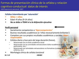 Formas de presentación clínica de la cefalea y relación cognitivo-conductual: datos de interés JVM Experiencia personal, 2007 Cefalea intermitente por ‘saturación’ Niñas  > niños Edad >9 años (9-14 años) No se debe a TDAH ni a la disfunción ejecutiva Perfil personal Socialmente competentes o  ‘hipercompetentes’ Buenos resultados académicos (o ‘niñas necesariamente brillantes’) Compiten con sus propios resultados académicos y sociales:  Hiper-responsables Cefalea diaria y leve pero de larga duración (horas),  Relacionada con el estrés académico-social Relacionada con las actividades extraescolares lúdico-académicas (piano, clases particulares, etc.) Relacionada con actividades extraescolares no formativas (cuidado de un familiar enfermo, etc.) Morfología clínica de cefalea tensional  28.11.07 JVM2007 