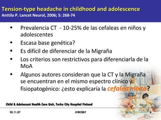 Tension-type headache in childhood and adolescence Anttila P. Lancet Neurol, 2006; 5: 268-74 Prevalencia CT  - 10-25% de las cefaleas en niños y adolescentes Escasa base genética? Es difícil de diferenciar de la Migraña Los criterios son restrictivos para diferenciarla de la MoA Algunos autores consideran que la CT y la Migraña se encuentran en el mismo espectro clínico y fisiopatogénico: ¿esto explicaría la  cefalea mixta ?  28.11.07 Child & Adolescent Health Care Unit, Turku City Hospital Finland JVM2007 