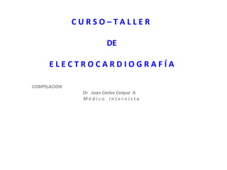 CURSO–TALLER

                        DE

      ELECTROCARDIOGRAFÍA

COMPILACION
               Dr Juan Carlos Colque A
               Médico Internista
 