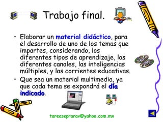 Trabajo final. Elaborar un  material didáctico , para el desarrollo de uno de los temas que impartes, considerando, los diferentes tipos de aprendizaje, los diferentes canales, las inteligencias múltiples, y las corrientes educativas. Que sea un material multimedia, ya que cada tema se expondrá el  día indicado . [email_address] 