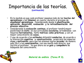 Importancia de las teorías.  (continuación) En la medida en que cada profesor sepamos más de las  teorías del aprendizaje  y las  tómenos  en cuenta, durante el proceso de  enseñanza aprendizaje .  Considerando desde la  planificación, aplicación, desarrollo, evaluación  y la retroalimentación  del proceso educativo.  Considerando la  evaluación continua , el profesor tendrá mayor posibilidad de  éxito   en sus actividades  escolares , brindándose  con mayores  herramientas,  tanto  teóricas como prácticas , y con un mayor conocimiento de  causa. Y que de acuerdo a los  estímulos  obtendrá  conductas , de acuerdo a la interacción  cognitiva  y constructivista ,  propiciara los espacios  ricos  y  motivantes , para que los alumnos logren  acceder  de manera más fácil a los  conocimientos , con una mente más abierta, que facilita el profesor.  Ya que ahora es un  guía y compañero  de búsqueda del conocimiento. Material de análisis  (Tarea # 3). 
