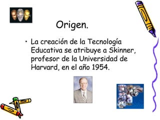 Origen. La creación de la Tecnología Educativa se atribuye a Skinner, profesor de la Universidad de Harvard, en el año 1954.   