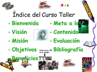 Índice del Curso Taller Bienvenida Visión Misión Objetivos Beneficios Meta a lograr Contenido Evaluación Bibliografía Video hacer clic en la imagen 