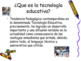 ¿Que es la tecnología educativa? Tendencia Pedagógica contemporánea es la denominada Tecnología Educativa, precisamente, ha logrado un desarrollo importante y una difusión notable en la actualidad como consecuencia de las ventajas inmediatas que brinda, debido, sobre todo, al lenguaje técnico y aseverativo que utiliza.  
