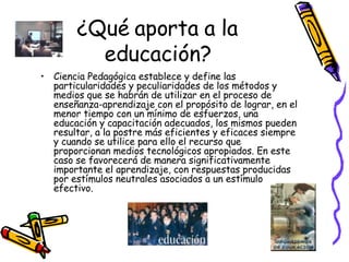 ¿Qué aporta a la educación? Ciencia Pedagógica establece y define las particularidades y peculiaridades de los métodos y medios que se habrán de utilizar en el proceso de enseñanza-aprendizaje con el propósito de lograr, en el menor tiempo con un mínimo de esfuerzos, una educación y capacitación adecuados, los mismos pueden resultar, a la postre más eficientes y eficaces siempre y cuando se utilice para ello el recurso que proporcionan medios tecnológicos apropiados. En este caso se favorecerá de manera significativamente importante el aprendizaje, con respuestas producidas por estímulos neutrales asociados a un estímulo efectivo.  