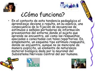 ¿Cómo funciona? En el contexto de esta tendencia pedagógica el aprendizaje deviene o resulta, en su esencia, una consecuencia de la fijación de secuencias de estímulos o señales portadoras de información provenientes del entorno donde el sujeto que aprende se encuentra, así como las respuestas asociadas o conectadas con tales repertorios. Es, simplemente, un esquema tipo estímulo-respuesta, donde se encuentra, aunque no se mencione de manera explícita, un elemento de naturaleza material biológica dado por lo neuronal del Subsistema Nervioso Central del ser humano. 