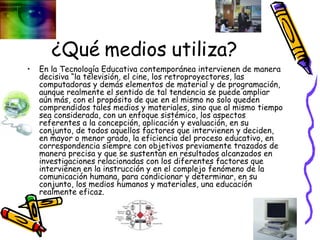 ¿Qué medios utiliza? En la Tecnología Educativa contemporánea intervienen de manera decisiva “la televisión, el cine, los retroproyectores, las computadoras y demás elementos de material y de programación, aunque realmente el sentido de tal tendencia se puede ampliar aún más, con el propósito de que en el mismo no solo queden comprendidos tales medios y materiales, sino que al mismo tiempo sea considerada, con un enfoque sistémico, los aspectos referentes a la concepción, aplicación y evaluación, en su conjunto, de todos aquellos factores que intervienen y deciden, en mayor o menor grado, la eficiencia del proceso educativo, en correspondencia siempre con objetivos previamente trazados de manera precisa y que se sustentan en resultados alcanzados en investigaciones relacionadas con los diferentes factores que intervienen en la instrucción y en el complejo fenómeno de la comunicación humana, para condicionar y determinar, en su conjunto, los medios humanos y materiales, una educación realmente eficaz.  