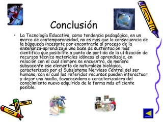 Conclusión La Tecnología Educativa, como tendencia pedagógica, en un marco de contemporaneidad, no es más que la consecuencia de la búsqueda incesante por encontrarle al proceso de la enseñanza-aprendizaje una base de sustentación más científica que posibilite a punto de partida de la utilización de recursos técnico materiales idóneos el aprendizaje, en relación con el cual siempre se encuentra, de manera subyacente ese elemento de naturaleza biológica, caracterizado por el Subsistema Nervioso Central del ser humano, con el cual los referidos recursos pueden interactuar y dejar una huella, favorecedora o caracterizadora del conocimiento nuevo adquirido de la forma más eficiente posible. 