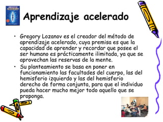 Aprendizaje acelerado Gregory Lozanov es el creador del método de aprendizaje acelerado, cuya premisa es que la capacidad de aprender y recordar que posee el ser humano es prácticamente ilimitada, ya que se aprovechan las reservas de la mente.  Su planteamiento se basa en poner en funcionamiento las facultades del cuerpo, las del hemisferio izquierdo y las del hemisferio derecho de forma conjunta, para que el individuo pueda hacer mucho mejor todo aquello que se proponga.   