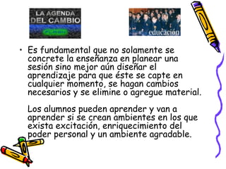 Es fundamental que no solamente se concrete la enseñanza en planear una sesión sino mejor aún diseñar el aprendizaje para que éste se capte en cualquier momento, se hagan cambios necesarios y se elimine o agregue material. Los alumnos pueden aprender y van a aprender si se crean ambientes en los que exista excitación, enriquecimiento del poder personal y un ambiente agradable. 