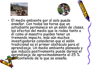 El medio ambiente por sí solo puede enseñar. Con todas las horas que un estudiante permanece en un salón de clases, los efectos del medio que le rodea tanto a él como al maestro pueden tener un tremendo impacto, más aún muchos investigadores consideran que el salón tradicional es el primer obstáculo para el aprendizaje. Un medio ambiente planeado y que induzca positivamente puede darnos el aprendizaje de aproximadamente el 25 % del contenido de lo que se enseña. 